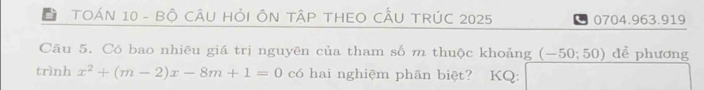 TOÁN 10 - Bộ CÂU HỏI ÔN TậP THEO CÂU TRÚC 2025 0704.963.919 
Câu 5. Có bao nhiêu giá trị nguyên của tham số m thuộc khoảng (-50;50) để phương 
trình x^2+(m-2)x-8m+1=0 có hai nghiệm phân biệt? KQ: