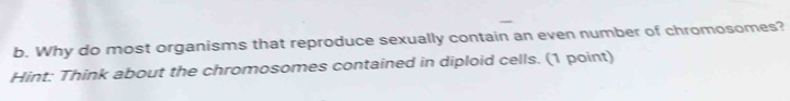 Why do most organisms that reproduce sexually contain an even number of chromosomes? 
Hint: Think about the chromosomes contained in diploid cells. (1 point)