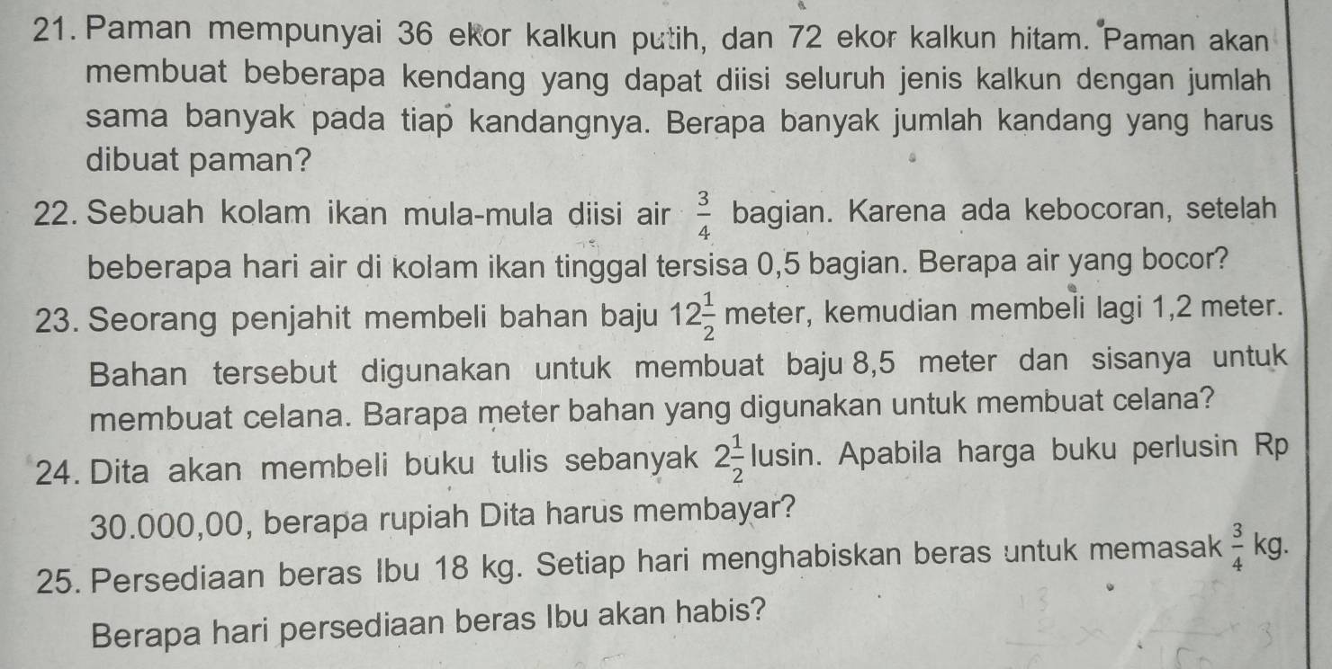 Paman mempunyai 36 ekor kalkun putih, dan 72 ekor kalkun hitam. Paman akan 
membuat beberapa kendang yang dapat diisi seluruh jenis kalkun dengan jumlah 
sama banyak pada tiap kandangnya. Berapa banyak jumlah kandang yang harus 
dibuat paman? 
22. Sebuah kolam ikan mula-mula diisi air  3/4  bagian. Karena ada kebocoran, setelah 
beberapa hari air di kolam ikan tinggal tersisa 0,5 bagian. Berapa air yang bocor? 
23. Seorang penjahit membeli bahan baju 12 1/2 meter , kemudian membeli lagi 1,2 meter. 
Bahan tersebut digunakan untuk membuat baju 8,5 meter dan sisanya untuk 
membuat celana. Barapa meter bahan yang digunakan untuk membuat celana? 
24. Dita akan membeli buku tulis sebanyak 2 1/2 lusin. . Apabila harga buku perlusin Rp
30.000,00, berapa rupiah Dita harus membayar? 
25. Persediaan beras Ibu 18 kg. Setiap hari menghabiskan beras untuk memasak  3/4  kg. 
Berapa hari persediaan beras Ibu akan habis?