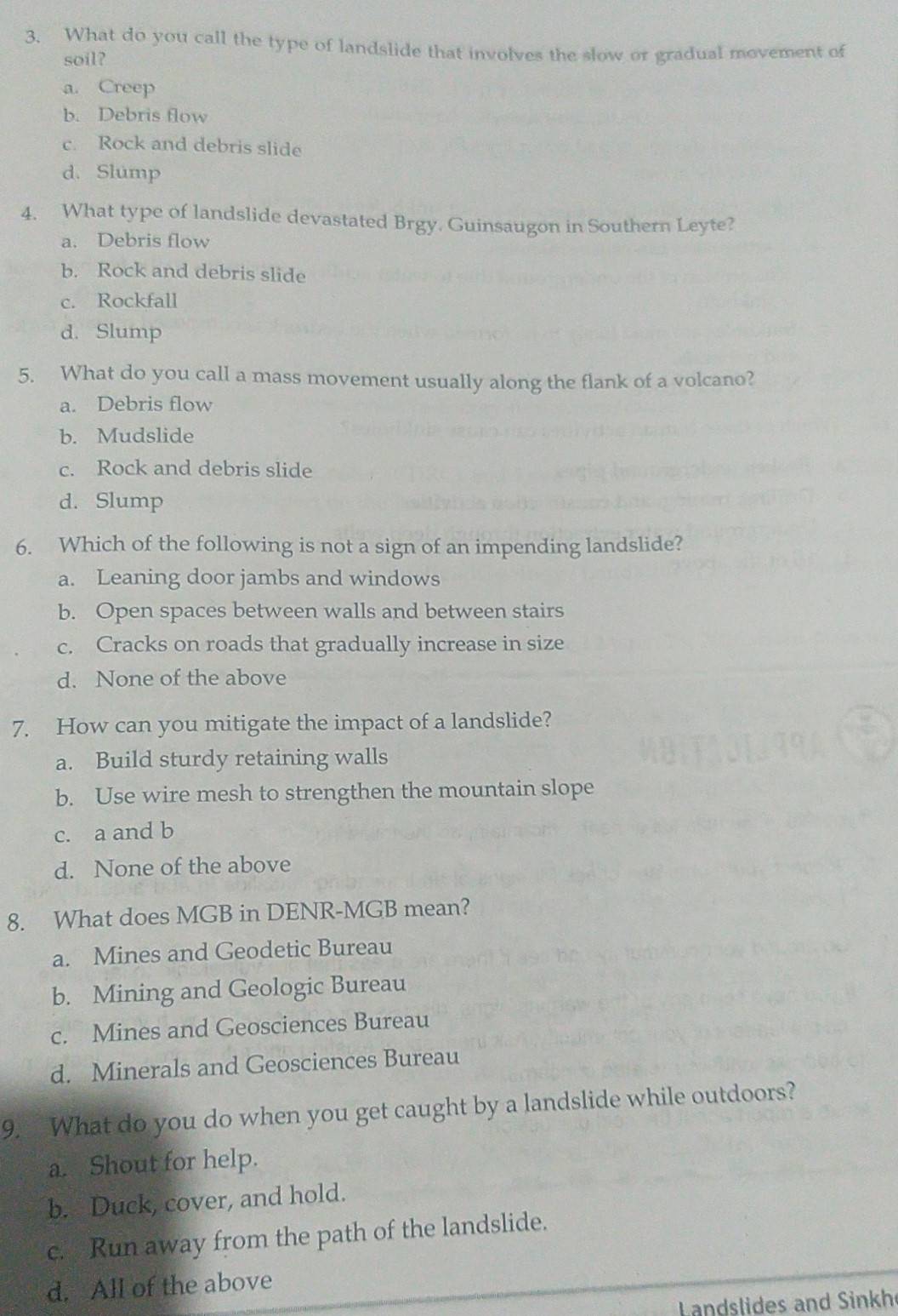 What do you call the type of landslide that involves the slow or gradual movement of
soil?
a. Creep
b. Debris flow
c. Rock and debris slide
d. Slump
4. What type of landslide devastated Brgy. Guinsaugon in Southern Leyte?
a. Debris flow
b. Rock and debris slide
c. Rockfall
d. Slump
5. What do you call a mass movement usually along the flank of a volcano?
a. Debris flow
b. Mudslide
c. Rock and debris slide
d. Slump
6. Which of the following is not a sign of an impending landslide?
a. Leaning door jambs and windows
b. Open spaces between walls and between stairs
c. Cracks on roads that gradually increase in size
d. None of the above
7. How can you mitigate the impact of a landslide?
a. Build sturdy retaining walls
b. Use wire mesh to strengthen the mountain slope
c. a and b
d. None of the above
8. What does MGB in DENR-MGB mean?
a. Mines and Geodetic Bureau
b. Mining and Geologic Bureau
c. Mines and Geosciences Bureau
d. Minerals and Geosciences Bureau
9. What do you do when you get caught by a landslide while outdoors?
a. Shout for help.
b. Duck, cover, and hold.
c. Run away from the path of the landslide.
d. All of the above
andslides and Sinkh