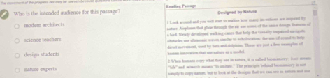 aseen of the progress for ms he une
Who is the intended audience for this passage? eading Pa==g= Designed by Nisture
modern architects I Laok aromed and you will stan to redize how mey incentions are impaed by
noture. Aieplanes that glide thouugh the air one soe of the name desipn featurm of
s bird. Newly developed walking coes that help the vissally inqoand navipate
science teachers obstacles une aftrasonic waves vimilar to scholocation; the sn of counl to help
design students dirnt movement, used by buts and dolphins. These are just a frw examples of

nature experts 2 When humans copy what they are in nature, it is called biomesory. hiso monns
''lufy''' and momarie means 'to imitte.' The pestciple behited brcmomarry to nod
nimply to copy natorn, but to look at the denigns that we can oee in natorn aoot snt