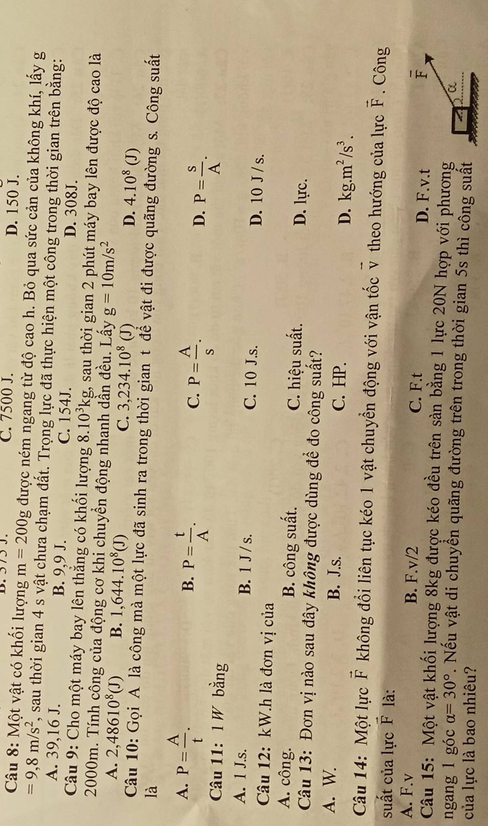 C. 7500 J. D. 150 J.
Câu 8: Một vật có khối lượng m=200g được ném ngang từ độ cao h. Bỏ qua sức cản của không khí, lấy g
=9,8m/s^2 7, sau thời gian 4 s vật chưa chạm đất. Trọng lực đã thực hiện một công trong thời gian trên bằng:
A. 39,16 J. B. 9,9 J. C. 154J.
D. 308J.
Câu 9: Cho một máy bay lên thẳng có khối lượng 8.10^3kg, , sau thời gian 2 phút máy bay lên được độ cao là
2000m. Tính công của động cơ khi chuyển động nhanh dần đều. Lấy g=10m/s^2
A. 2,48610^8(J) B. 1,644.10^8(J)
C. 3,234.10^8(J)
D. 4.10^8(J)
Câu 10: Gọi A là công mà một lực đã sinh ra trong thời gian t để vật đi được quãng đường s. Công suất
là
A. P= A/t .
B. P= t/A .
C. P= A/s .
D. P= S/A .
Câu 11: 1 W bằng
A. 1 J.s. B. 1 J / s. C. 10 J.s. D. 10 J /s.
Câu 12: kW.h là đơn vị của
A. công. B. công suất. D. lực.
C. hiệu suất.
Câu 13: Đơn vị nào sau đây không được dùng để đo công suất?
A. W. B. J.s. C. HP.
D. kg.m^2/s^3.
Câu 14: Một lực vector F không đổi liên tục kéo 1 vật chuyển động với vận tốc v theo hướng của lực vector F. Công
△ Và
suất của lực P
A. F.v B. F.v/2 C. F.t D. F.v.t
overline F
Câu 15: Một vật khối lượng 8kg được kéo đều trên sàn bằng 1 lực 20N hợp với phương
α
ngang 1 góc alpha =30°. Nếu vật di chuyển quãng đường trên trong thời gian 5s thì công suất
của lực là bao nhiêu?