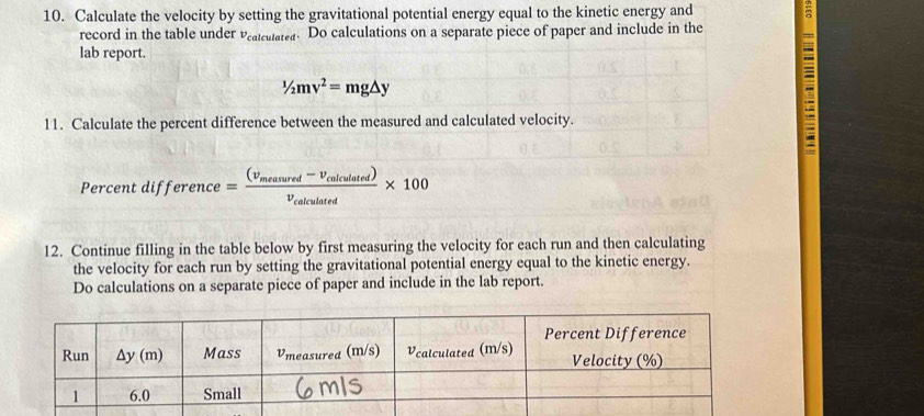 Calculate the velocity by setting the gravitational potential energy equal to the kinetic energy and m
record in the table under v_ca cuas. Do calculations on a separate piece of paper and include in the
lab report.
1/2mv^2=mg△ y
11. Calculate the percent difference between the measured and calculated velocity.
Percent difference =frac (v_measured-v_colculated)v_colculated* 100
12. Continue filling in the table below by first measuring the velocity for each run and then calculating
the velocity for each run by setting the gravitational potential energy equal to the kinetic energy.
Do calculations on a separate piece of paper and include in the lab report.