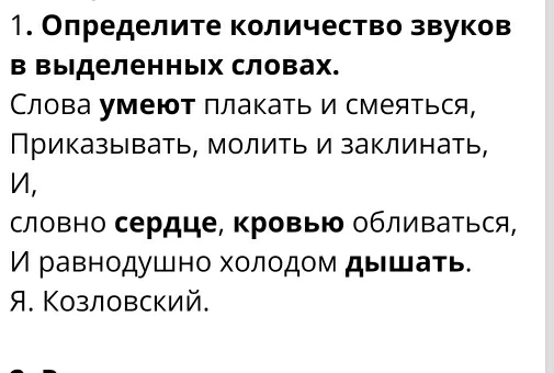 Олределите количество звуков
в Βыделенных словах.
Слова умеют плакать и смеяться,
Приказывать, молить и заклинать,
n,
словно сердце, ΚровыΙδ облиΒаться,
И равнοдушно хοлοдοм дышаτь.
A. Козловский.