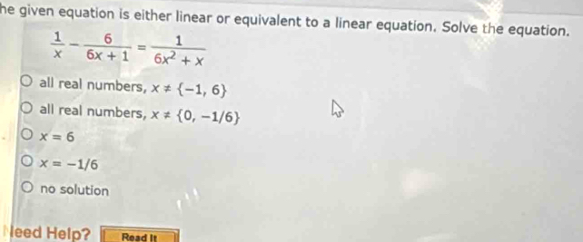 he given equation is either linear or equivalent to a linear equation. Solve the equation.
 1/x - 6/6x+1 = 1/6x^2+x 
all real numbers, x!=  -1,6
all real numbers, x!=  0,-1/6
x=6
x=-1/6
no solution
Need Help? Read It