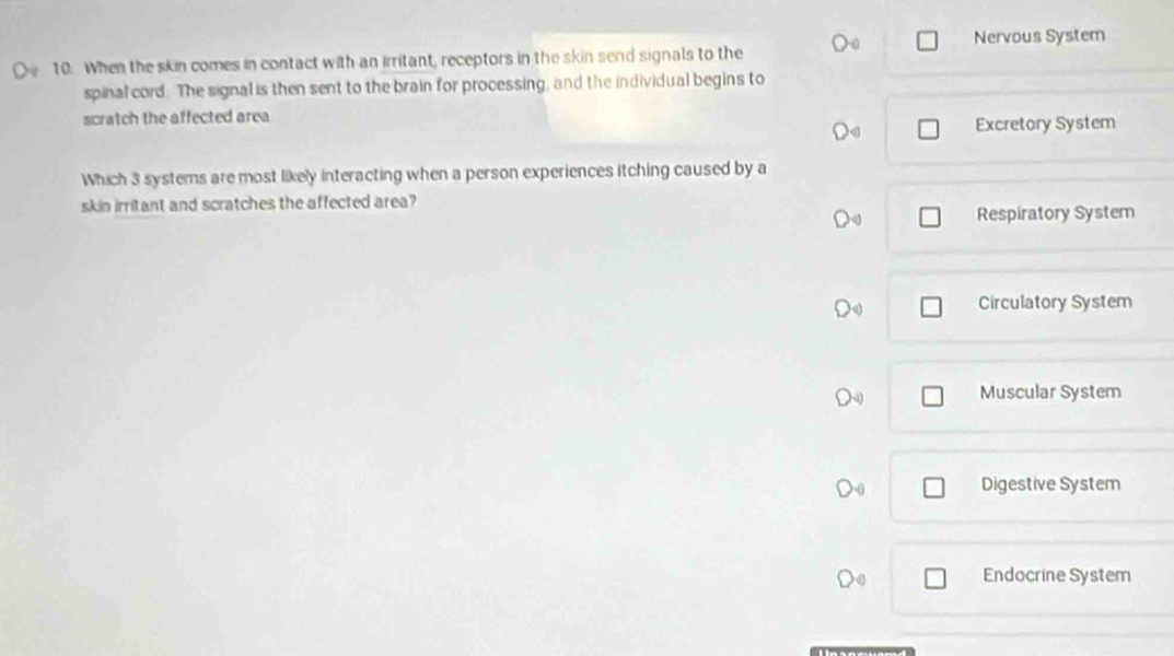 Nervous System
10. When the skin comes in contact with an irritant, receptors in the skin send signals to the
spinal cord. The signal is then sent to the brain for processing, and the individual begins to
scratch the affected area
Excretory System
Which 3 systems are most likely interacting when a person experiences itching caused by a
skin irritant and scratches the affected area?
Respiratory System
Circulatory System
Muscular System
Digestive System
Endocrine System