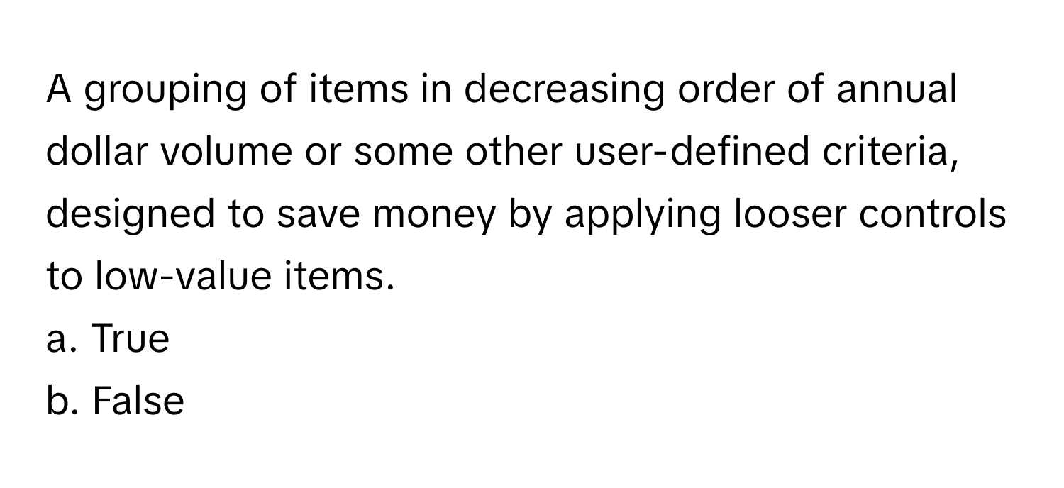 A grouping of items in decreasing order of annual dollar volume or some other user-defined criteria, designed to save money by applying looser controls to low-value items.

a. True
b. False