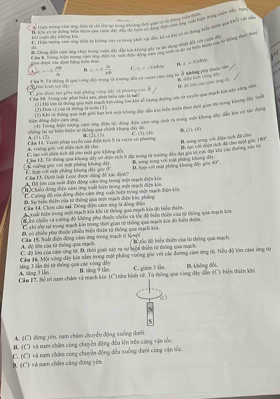 A Hiện tượng cam ứng điện từ chỉ tồn tại trong khoáng thời gian có từ thông biển thiên.
D. Khi có từ thông biến thiên qua cuộn dây dẫn thi luôn có đòng điện cảm ứng xuất hiện trong cuộn dây, ngay
do C. Hiện tượng cảm ứng điện từ không xảy ra trong khối vật dẫn, kế cả khi có từ thông biến thiên qua khối vật dẫn
khi cuộn dây không kín.
D. Dòng điện cảm ứng chạy trong cuộn dây dẫn kín không gây ra tác dụng nhiệt đối với cuộn dây.
Cầu 8. Trong hiện tượng cảm ứng điện từ, suất điện động cảm ứng sinh ra do sự biến thiên của từ thông theo thờ
TU
gian được xác định bằng biểu thức
A  c =-sqrt(frac △ Phi )△ t. B. e_c=N △ I/△ Phi  . C. e_r=-N△ Phi △ t D. e_r=N△ Phi △ t.
1 thô
đợc x
Cầâu 9. Từ thông đi qua vòng dây trong từ trường đều có vectơ cảm ứng từ vector B không phụ thuộc vào
B. diện tích vòng dây.
D. độ lớn của cầm ứng từ.
A bán kính sợi dây. ro
C. góc được tạo giữa mật phẳng vòng dây và phương của overline B/
(1) Độ lớn từ thống qua một mạch kín càng lớn khi số lượng đường sức từ xuyên qua mạch kín này cảng nhỏ
Câu 10. Trong các phát biểu sau, phát biểu nào là sai?
(3) Khỉ từ thông qua mặt giới hạn bởi một khung dây dẫn kín biến thiên theo thời gian thì trong khung dây xuất
(2) Đơn vị của từ thống là tesla (T).
(4) Trong hiện tượng cảm ứng điện từ, dòng điện cảm ứng sinh ra trong một khung dây dẫn kín có tác dụng
hiện dòng diện cảm ứng.
chống lại sự biến thiên từ thông qua chính khung dây đó.
A. (1 ).(2 B. (2), (3). C. (3), (4). D. (1). (4).
Câu 11. Vectơ pháp tuyến của diện tích S là vectơ có phương
B. song song với diện tích đã cho.
D. tạo với diện tích đã cho một góc
A. vuông góc với diện tích đã cho. 180°.
C. tạo với diện tích đã cho một góc không đổi.
Câu 12. Từ thông qua khung dây có diện tích S đặt trong từ trường đều đạt giá trị cực đại khi các đường sức từ
A. vuông góc với mặt phẳng khung dây. B. song song với mặt phẳng khung dây.
C. hợp với mặt phăng khung dây góc 0°. D. hợp với mặt phẳng khung dây góc 40°.
Câu 13. Định luật Lenz được dùng để xác định?
A. Độ lớn của suất điện động cảm ứng trong một mạch điện kín.
B. Chiều dòng điện cảm ứng xuất hiện trong một mạch điện kín.
C. Cường độ của dòng điện cảm ứng xuất hiện trong một mạch điện kín.
D. Sự biến thiên của từ thông qua một mạch điện kín, phẳng.
Câu 14. Chọn câu sai. Dòng điện cảm ứng là dòng điện
A xuất hiện trong một mạch kín khi từ thông qua mạch kín đó biến thiên.
B. có chiều và cường độ không phụ thuộc chiều và tốc độ biển thiên của từ thông qua mạch kín.
C. chỉ tồn tại trong mạch kín trong thời gian từ thông qua mạch kín đó biến thiên.
D. có chiều phụ thuộc chiều biến thiên từ thông qua mạch kín.
Câu 15. Suất điện động cảm ứng trong mạch ti lệ với
A. độ lớn của từ thông qua mạch. B. tốc độ biến thiên của từ thông qua mạch.
C. độ lớn của cảm ứng từ. D. thời gian xảy ra sự biến thiên từ thông qua mạch.
Câu 16. Một vòng dây kín nằm trong mặt phẳng vuông góc với các đường cảm ứng từ. Nếu độ lớn cảm ứng từ
tăng 3 lần thì từ thông qua các vòng dây
A. tăng 3 lần. B. tăng 9 lần. C. giám 3 lần. D. không đổi.
Câu 17. Bố trí nam châm và mạch kín (C)như hình vẽ. Từ thông qua vòng dây dẫn (C) biến thiên khi
S
A. (C) đứng yên, nam châm chuyển động xuống dưới.
B. (C) và nam châm cùng chuyển động đều lên trên cùng vận tốc.
C. (C) và nam châm cùng chuyển động đều xuống dưới cùng vận tốc.
D. (C) và nam châm cùng đứng yên.