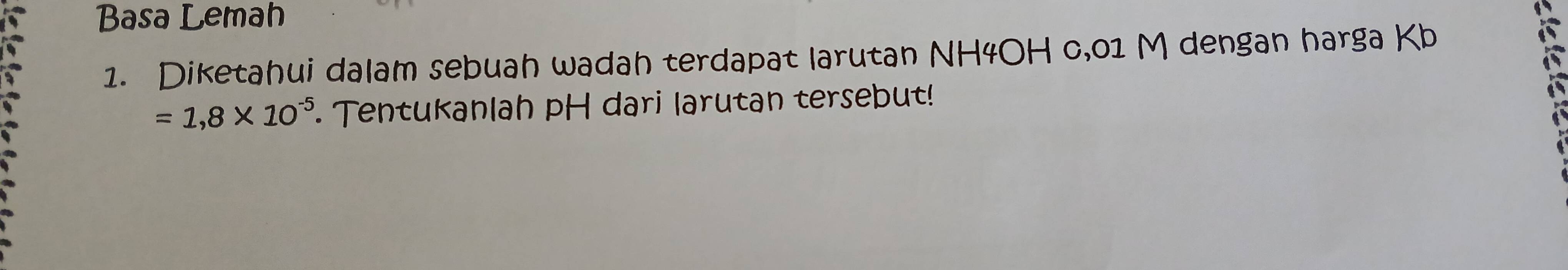 Basa Lemah 
1. Diketahui dalam sebuah wadah terdapat larutan NH4OH c,01 M dengan harga Kb
=1,8* 10^(-5). Tentukanlah pH dari larutan tersebut!