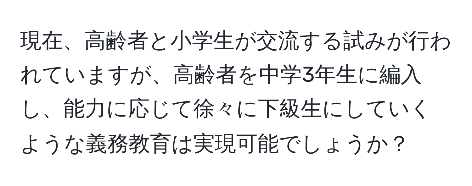 現在、高齢者と小学生が交流する試みが行われていますが、高齢者を中学3年生に編入し、能力に応じて徐々に下級生にしていくような義務教育は実現可能でしょうか？