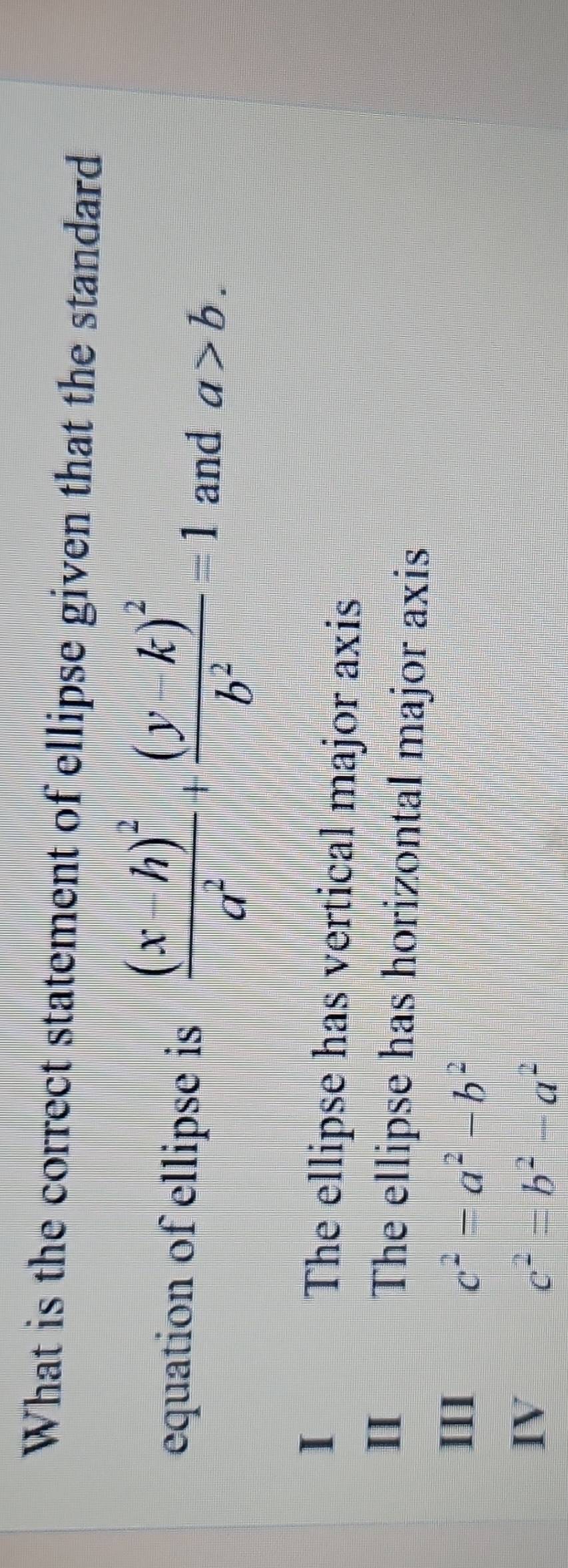 What is the correct statement of ellipse given that the standard
equation of ellipse is frac (x-h)^2a^2+frac (y-k)^2b^2=1 and a>b.
I The ellipse has vertical major axis
II The ellipse has horizontal major axis
III c^2=a^2-b^2
Ⅳ
c^2=b^2-a^2