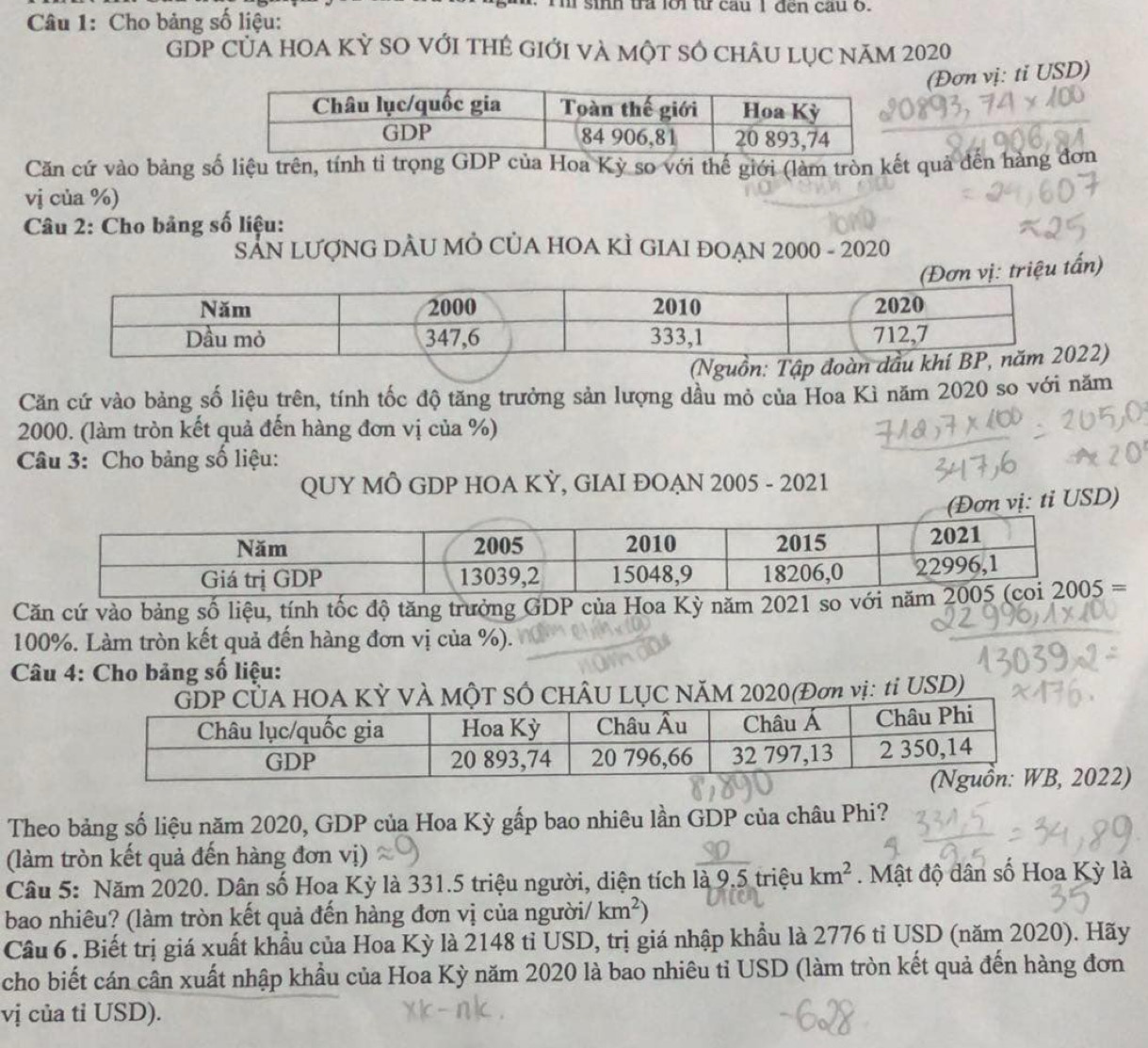 sinh tra lới từ cau I đến cau o.
Câu 1: Cho bảng số liệu:
GDP CủA HOA Kỳ SO với tHẻ Giới và một SÔ chÂu lục năm 2020
(Đơn vị: ti USD)
Căn cứ vào bảng số liệu trên, tính tỉ trọng GDP của Hoa Kỳ so với thế giới (làm tròn kết quả đến hàng đơn
vị của %)
Câu 2: Cho bảng số liệu:
SAN LƯợNG DÂU MỜ CỦA HOA KÌ GIAI ĐOẠN 2000 - 2020
iệu tấn)
2)
Căn cứ vào bảng số liệu trên, tính tốc độ tăng trưởng sản lượng dầu mỏ của Hoa Kì năm 2020 so với năm
2000. (làm tròn kết quả đến hàng đơn vị của %)
Câu 3: Cho bảng số liệu:
QUY MÔ GDP HOA KỲ, GIAI ĐOAN 2005 - 2021
vị: ti USD)
Căn cứ vào bảng số liệu, tính tốc độ tăng trưởng GDP của Hoa Kỳ năm 2021 so vớ
100%. Làm tròn kết quả đến hàng đơn vị của %).
Câu 4: Cho bảng số liệu:
HOA KỲ VÀ MộT SÔ CHÂU LỤC NăM 2020(Đơn vị: tỉ USD)
022)
Theo bảng số liệu năm 2020, GDP của Hoa Kỳ gấp bao nhiêu lần GDP của châu Phi?
(làm tròn kết quả đến hàng đơn vị)
Câu 5: Năm 2020. Dân số Hoa Kỳ là 331.5 triệu người, diện tích là 9.5 triệu km^2 Mật độ dân số Hoa Kỳ là
bao nhiêu? (làm tròn kết quả đến hàng đơn vị của người/ km^2)
Cầu 6 . Biết trị giá xuất khẩu của Hoa Kỳ là 2148 tỉ USD, trị giá nhập khẩu là 2776 tỉ USD (năm 2020). Hãy
cho biết cán cân xuất nhập khẩu của Hoa Kỳ năm 2020 là bao nhiêu tỉ USD (làm tròn kết quả đến hàng đơn
vị của tỉ USD).