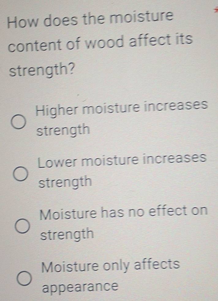 How does the moisture
content of wood affect its
strength?
Higher moisture increases
strength
Lower moisture increases
strength
Moisture has no effect on
strength
Moisture only affects
appearance