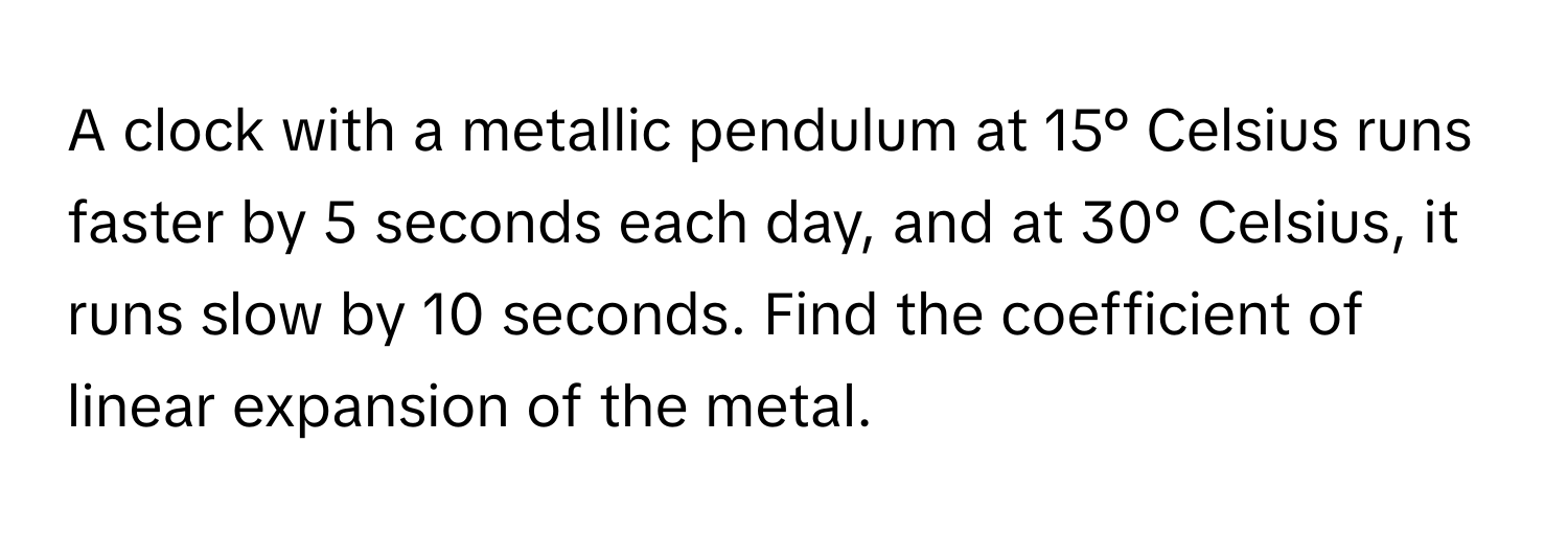 A clock with a metallic pendulum at 15° Celsius runs faster by 5 seconds each day, and at 30° Celsius, it runs slow by 10 seconds. Find the coefficient of linear expansion of the metal.