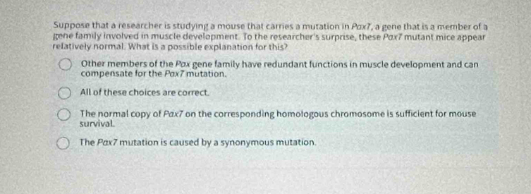 Suppose that a researcher is studying a mouse that carries a mutation in Pox7, a gene that is a member of a
gene family involved in muscle development. To the researcher's surprise, these Pαx7 mutant mice appear
relatively normal. What is a possible explanation for this?
Other members of the Pox gene family have redundant functions in muscle development and can
compensate for the Pox7 mutation.
All of these choices are correct.
The normal copy of Pax7 on the corresponding homologous chromosome is sufficient for mouse
survival.
The Pax7 mutation is caused by a synonymous mutation.