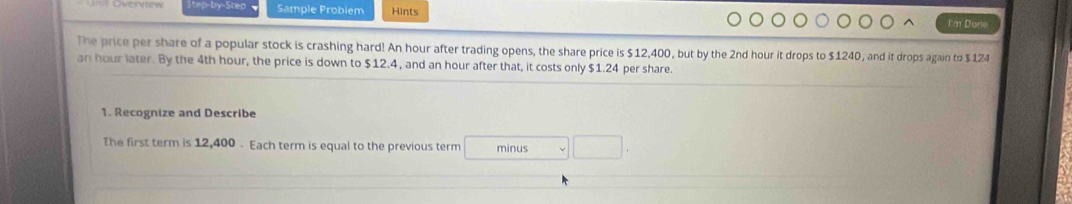 ep-by-Sten Sample Problem Hints 
I'm Dane 
The price per share of a popular stock is crashing hard! An hour after trading opens, the share price is $12,400, but by the 2nd hour it drops to $1240, and it drops again to $124
an hour later. By the 4th hour, the price is down to $12.4, and an hour after that, it costs only $1.24 per share. 
1. Recognize and Describe 
The first term is 12,400 - Each term is equal to the previous term minus