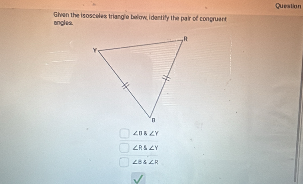 Question
Given the isosceles triangle below, identify the pair of congruent
angles.
∠ B∠ Y
∠ R∠ Y
∠ B∠ R