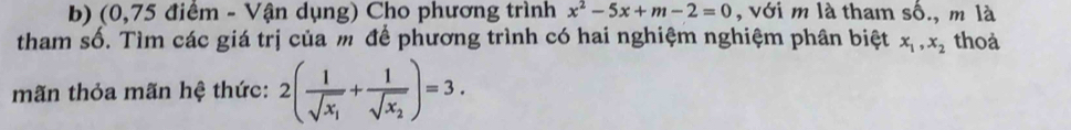 (0,75 điểm - Vận dụng) Cho phương trình x^2-5x+m-2=0 , với m là tham shat O. , m là 
tham số. Tìm các giá trị của m để phương trình có hai nghiệm nghiệm phân biệt x_1, x_2 thoả 
mãn thỏa mãn hệ thức: 2(frac 1sqrt(x_1)+frac 1sqrt(x_2))=3.