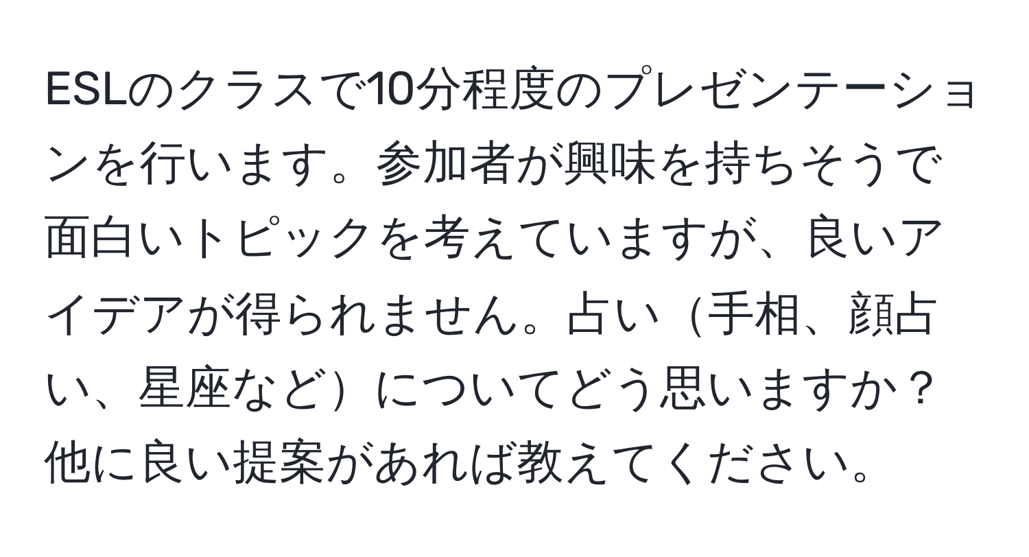 ESLのクラスで10分程度のプレゼンテーションを行います。参加者が興味を持ちそうで面白いトピックを考えていますが、良いアイデアが得られません。占い手相、顔占い、星座などについてどう思いますか？他に良い提案があれば教えてください。