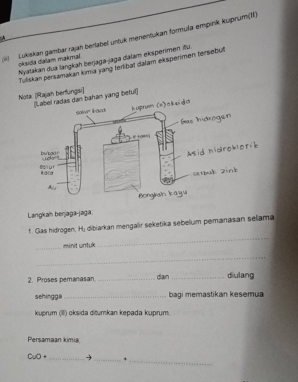 (iii) Lukiskan gambar rajah berlabel untuk menentukan formula empirik kuprum(II)
A
Nyatakan dua langkah berjaga-jaga dalam eksperimen itu.
oksida dalam makmal.
Tuliskan persamakan kimia yang terlibat dalam eksperimen tersebut
Nota: [Rajah berfungsi]
dan bahan yang betul]
Langkah berjaga-jaga;
1. Gas hidrogen, H_2 dibiarkan mengalir seketika sebelum pemanasan selama
_minit untuk
_
_
2. Proses pemanasan,_
dan _diulang
sehingga _bagi memastikan kesemua
kuprum (II) oksida diturnkan kepada kuprum.
Persamaan kimia;
CuO+ _
_+
_