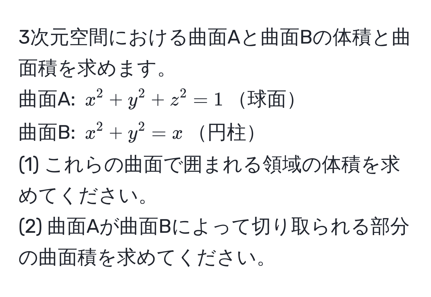 3次元空間における曲面Aと曲面Bの体積と曲面積を求めます。  
曲面A: $x^2 + y^2 + z^2 = 1$球面  
曲面B: $x^2 + y^2 = x$円柱  
(1) これらの曲面で囲まれる領域の体積を求めてください。  
(2) 曲面Aが曲面Bによって切り取られる部分の曲面積を求めてください。