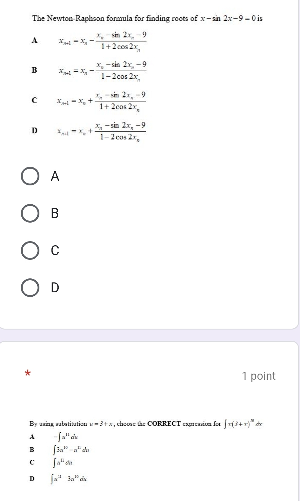 The Newton-Raphson formula for finding roots of x-sin 2x-9=0 is
A x_n+1=x_n-frac x_n-sin 2x_n-91+2cos 2x_n
B x_n+1=x_n-frac x_n-sin 2x_n-91-2cos 2x_n
C x_n+1=x_n+frac x_n-sin 2x_n-91+2cos 2x_n
D x_n+1=x_n+frac x_n-sin 2x_n-91-2cos 2x_n
A
B
C
D
1 point
By using substitution u=3+x , choose the CORRECT expression for ∈t x(3+x)^10 dx
A -∈t u^(11)du
B ∈t 3u^(10)-u^(11)du
C ∈t u^(11)du
D ∈t u^(11)-3u^(10)du