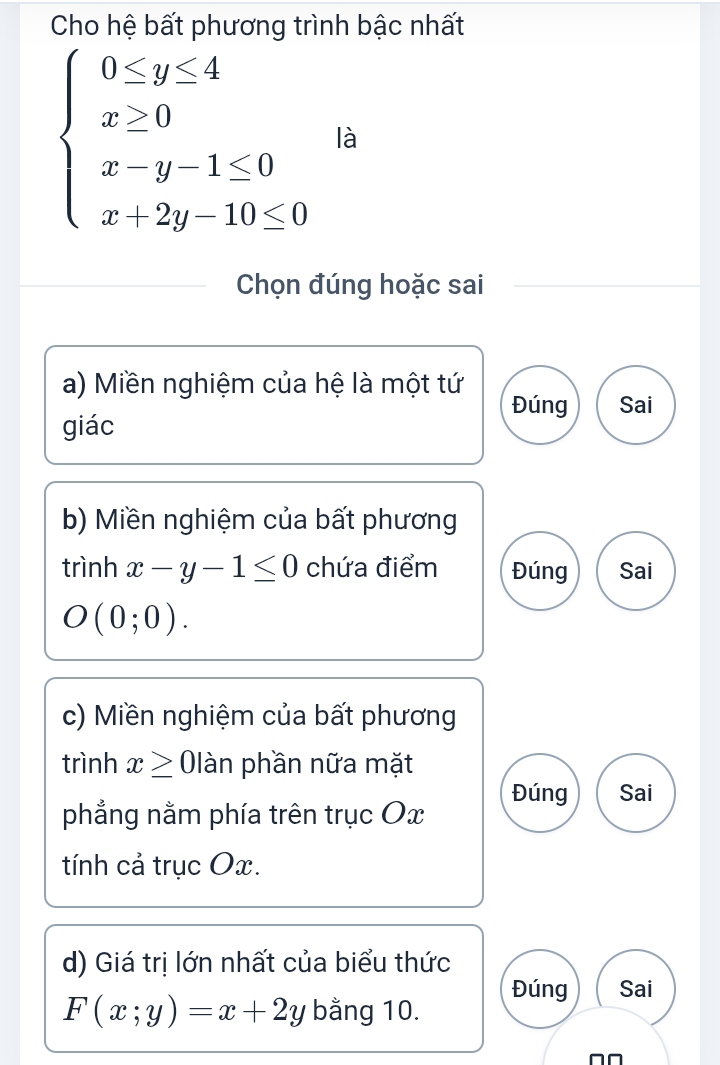 Cho hệ bất phương trình bậc nhất
beginarrayl 0≤ y≤ 4 x≥ 0 x-y-1≤ 0 x+2y-10≤ 0endarray. là
Chọn đúng hoặc sai
a) Miền nghiệm của hệ là một tứ
Đúng Sai
giác
b) Miền nghiệm của bất phương
trình x-y-1≤ 0 chứa điểm Đúng Sai
O(0;0). 
c) Miền nghiệm của bất phương
trình x≥ 01 làn phần nữa mặt
Đúng Sai
phẳng nằm phía trên trục Ox
tính cả trục Ox.
d) Giá trị lớn nhất của biểu thức
Đúng Sai
F(x;y)=x+2y bằng 10.