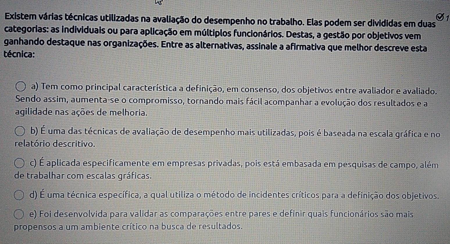 Existem várias técnicas utilizadas na avaliação do desempenho no trabalho. Elas podem ser divididas em duas
categorias: as individuais ou para aplicação em múltiplos funcionários. Destas, a gestão por objetivos vem
ganhando destaque nas organizações. Entre as alternativas, assinale a afirmativa que melhor descreve esta
técnica:
a) Tem como principal característica a definição, em consenso, dos objetivos entre avaliador e avaliado.
Sendo assim, aumenta-se o compromisso, tornando mais fácil acompanhar a evolução dos resultados e a
agilidade nas ações de melhoria.
b) É uma das técnicas de avaliação de desempenho mais utilizadas, pois é baseada na escala gráfica e no
relatório descritivo.
c) É aplicada especificamente em empresas privadas, pois está embasada em pesquisas de campo, além
de trabalhar com escalas gráficas.
d) É uma técnica específica, a qual utiliza o método de incidentes críticos para a definição dos objetivos.
e) Foi desenvolvida para validar as comparações entre pares e definir quais funcionários são mais
propensos a um ambiente crítico na busca de resultados.