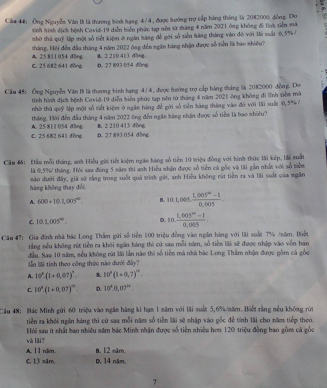 Ông Nguyễn Văn B là thương binh hạng 4/4, được hưởng trợ cấp hàng tháng là 2082000 đồng. Do
tình hình dịch bệnh Covid-19 diễn biến phức tạp nên từ tháng 4 năm 2021 ông không đi lĩnh tiền mà
nhờ thủ quỹ lập một sổ tiết kiệm ở ngân hàng để gởi số tiền hàng tháng vào đó với lãi suất 0,5% /
tháng. Hỏi đến đầu tháng 4 năm 2022 ông đến ngân hàng nhận được số tiền là bao nhiêu?
A. 25 811 054 đồng. B. 2 210 413 đồng.
C. 25 682 641 đồng. D. 27 893 054 đồng.
Câu 45: Ông Nguyễn Văn B là thương binh hạng 4/4, được hưởng trợ cấp hàng tháng là 2082000 đồng. Do
tình hình dịch bệnh Covid-19 diễn biến phức tạp nên từ tháng 4 năm 2021 ông không đi lĩnh tiền mà
nhờ thủ quỹ lập một sổ tiết kiệm ở ngân hàng để gởi số tiền hàng tháng vào đó với lãi suất 0,5%/
tháng. Hỏi đến đầu tháng 4 năm 2022 ông đến ngân hàng nhận được số tiền là bao nhiêu?
A. 25 811 054 đồng. B. 2 210 413 đồng.
c. 25 682 641 đồng. D. 27 893 054 đồng.
Câầu 46: Đầu mỗi tháng, anh Hiếu gửi tiết kiệm ngân hàng số tiền 10 triệu đồng với hình thức lãi kép, lãi suất
là 0,5%/ tháng. Hỏi sau đúng 5 năm thì anh Hiếu nhận được số tiền cả gốc và lãi gần nhất với số tiền
nào dưới đây, giả sử rằng trong suốt quá trình gửi, anh Hiếu không rút tiền ra và lãi suất của ngân
hàng không thay đổi.
A. 600+10.1,005^(60).
B. 10.1,005. (1,005^(60)-1)/0,005 .
C. 10.1,005^(60).
D. 10. (1,005^(60)-1)/0,005 .
Câu 47: Gia đình nhà bác Long Thắm gửi số tiền 100 triệu đồng vào ngân hàng với lãi suất 7% /năm. Biết
rằng nếu không rút tiền ra khỏi ngân hàng thì cứ sau mỗi năm, số tiền lãi sẽ được nhập vào vốn ban
đầu. Sau 10 năm, nếu không rút lãi lần nào thì số tiền mà nhà bác Long Thắm nhận được gồm cả gốc
ẫn lãi tính theo công thức nào dưới đây?
A. 10^8.(1+0,07)^9. B. 10^8(1+0,7)^10.
C. 10^8.(1+0,07)^10. D. 10^8.0,07^(10).
Câu 48: Bác Minh gửi 60 triệu vào ngân hàng kì hạn 1 năm với lãi suất 5,6%/năm. Biết rằng nếu không rút
tiền ra khỏi ngân hàng thì cứ sau mỗi năm số tiền lãi sẽ nhập vào gốc để tính lãi cho năm tiếp theo.
Hỏi sau ít nhất bao nhiêu năm bác Minh nhận được số tiền nhiều hơn 120 triệu đồng bao gồm cả gốc
và lãi?
A. 11 năm. B. 12 năm.
C. 13 năm. D. 14 năm.
7