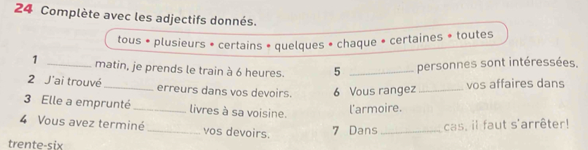 Complète avec les adjectifs donnés. 
tous • plusieurs • certains • quelques • chaque • certaines • toutes 
1 _matin, je prends le train à 6 heures. 5_ 
personnes sont intéressées. 
2 J'ai trouvé_ erreurs dans vos devoirs. 6 Vous rangez _vos affaires dans 
3 Elle a emprunté _livres à sa voisine. 
l'armoire. 
4 Vous avez terminé_ vos devoirs. 7 Dans _cas, il faut s'arrêter! 
trente-six