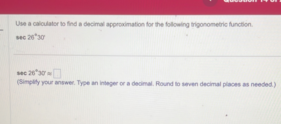 Use a calculator to find a decimal approximation for the following trigonometric function.
sec 26°30'
sec 26°30'approx □
(Simplify your answer. Type an integer or a decimal. Round to seven decimal places as needed.)