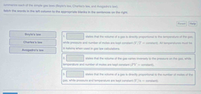 lummarize each of the simple gas laws (Boyle's law, Charles's law, and Avogadro's law). 
latch the words in the left column to the appropriate blanks in the sentences on the right. 
Reset Help 
Boyle's law 1. states that the volume of a gas is directly proportional to the temperature of the gas, 
Charles's law while pressure and number of moles are kept constant (V/T= constant). All temperatures must be 
Avogadro's law in kelvins when used in gas law calculations. 
2. states that the volume of the gas varies inversely to the pressure on the gas, while 
temperature and number of moles are kept constant (PV= constant). 
3. states that the volume of a gas is directly proportional to the number of moles of the 
gas, while pressure and temperature are kept constant (V/n= constant).