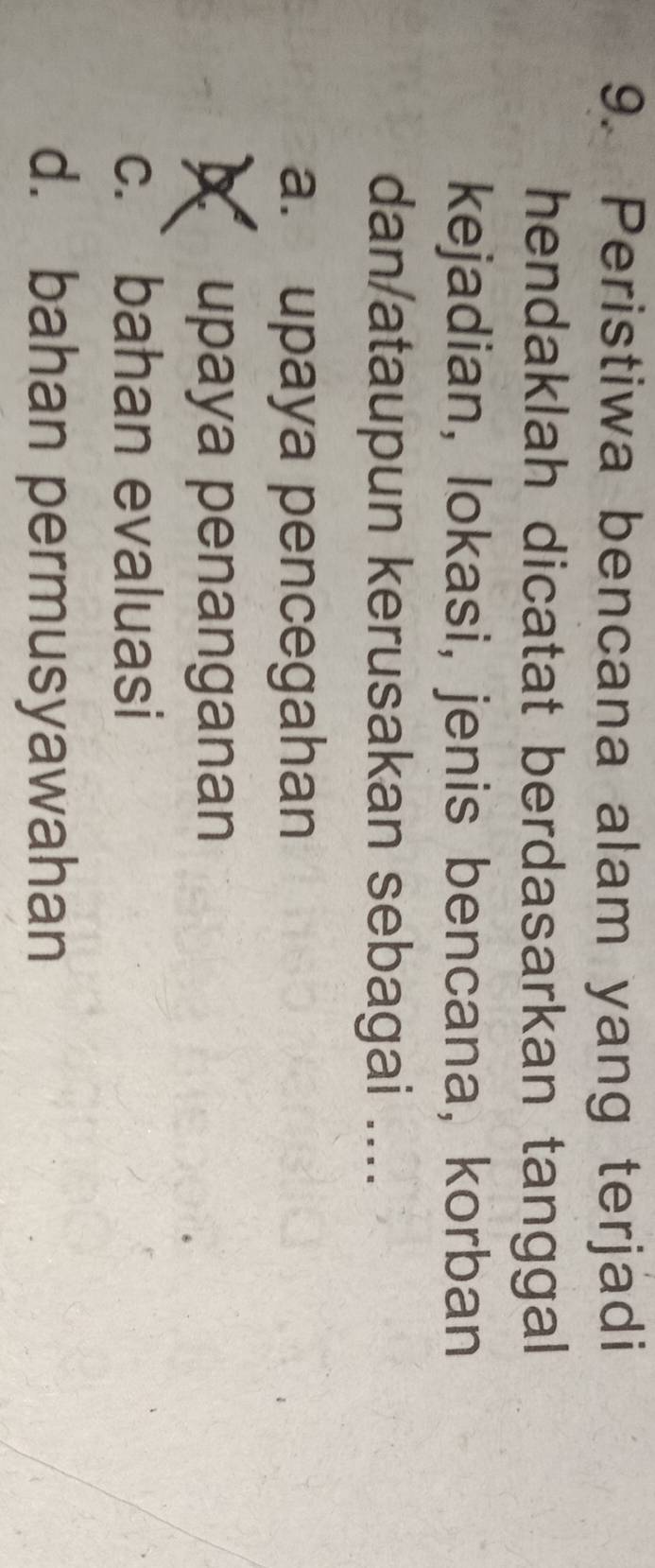 Peristiwa bencana alam yang terjadi
hendaklah dicatat berdasarkan tanggal
kejadian, lokasi, jenis bencana, korban
dan/ataupun kerusakan sebagai ....
a. upaya pencegahan
upaya penanganan
c.` bahan evaluasi
d. bahan permusyawahan