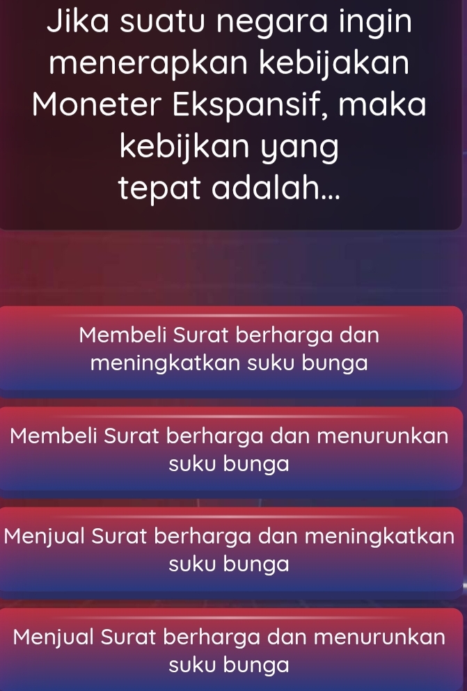 Jika suatu negara ingin
menerapkan kebijakan
Moneter Ekspansif, maka
kebijkan yang
tepat adalah...
Membeli Surat berharga dan
meningkatkan suku bunga
Membeli Surat berharga dan menurunkan
suku bunga
Menjual Surat berharga dan meningkatkan
suku bunga
Menjual Surat berharga dan menurunkan
suku bunga