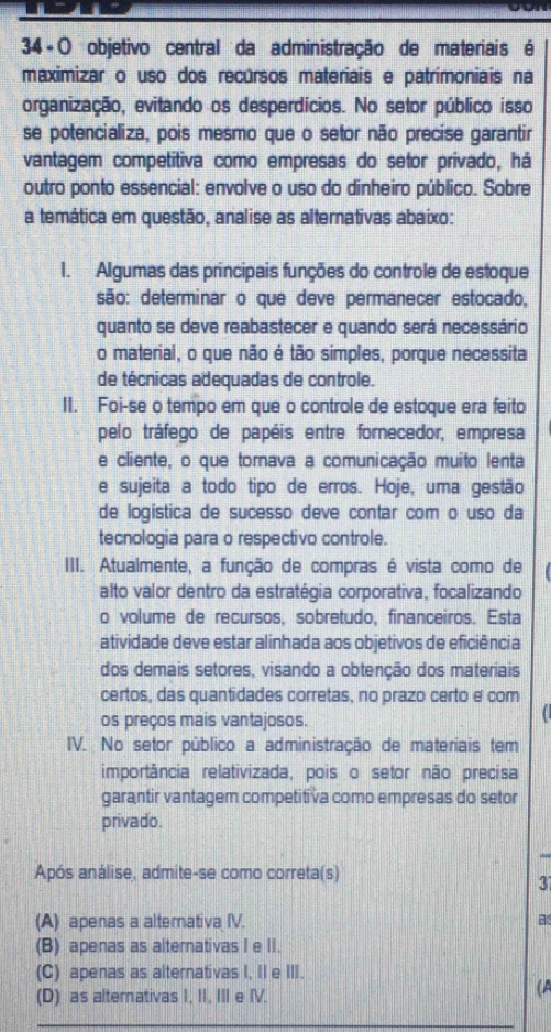 34 -O objetivo central da administração de materiais é
maximizar o uso dos recursos materiais e patrimoniais na
organização, evitando os desperdícios. No setor público isso
se potencializa, pois mesmo que o setor não precise garantir
vantagem competitiva como empresas do setor privado, há
outro ponto essencial: envolve o uso do dinheiro público. Sobre
a temática em questão, analise as alternativas abaixo:
1. Algumas das principais funções do controle de estoque
são: determinar o que deve permanecer estocado,
quanto se deve reabastecer e quando será necessário
o material, o que não é tão simples, porque necessita
de técnicas adequadas de controle.
II. Foi-se o tempo em que o controle de estoque era feito
pelo tráfego de papéis entre fornecedor, empresa
e cliente, o que tornava a comunicação muito lenta
e sujeita a todo tipo de erros. Hoje, uma gestão
de logística de sucesso deve contar com o uso da
tecnologia para o respectivo controle.
III. Atualmente, a função de compras é vista como de
alto valor dentro da estratégia corporativa, focalizando
o volume de recursos, sobretudo, financeiros. Esta
atividade deve estar alinhada aos objetivos de eficiência
dos demais setores, visando a obtenção dos materiais
certos, das quantidades corretas, no prazo certo e com
os preços mais vantajosos.
IV. No setor público a administração de materiais tem
importância relativizada, pois o setor não precisa
garantir vantagem competitiva como empresas do setor
privado.
Após análise, admite-se como correta(s)
3
(A) apenas a alternativa IV. a
(B) apenas as alternativas I e II.
(C) apenas as alternativas I, II e III.
(D) as alternativas I, II, III e IV.
(A