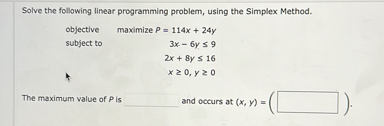 Solve the following linear programming problem, using the Simplex Method. 
objective maximize P=114x+24y
subject to 3x-6y≤ 9
2x+8y≤ 16
x≥ 0, y≥ 0
The maximum value of P is □ and occurs at (x,y)=(□ ).