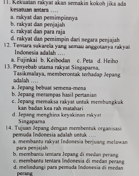 Kekuatan rakyat akan semakin kokoh jika ada
kesatuan antara .. .
a. rakyat dan pemimpinnya
b. rakyat dan penjajah
c. rakyat dan para raja
d. rakyat dan pemimpin dari negara penjajah
12. Tentara sukarela yang semau anggotanya rakyat
Indonesia adalah ...
a. Fujinkai b. Keibodan c. Peta d. Heiho
13. Penyebab utama rakyat Singaparna,
Tasikmalaya, memberontak terhadap Jepang
adalah ..
a. Jepang bebuat semena-mena
b. Jepang merampas hasil pertanian
c. Jepang memaksa rakyat untuk membungkuk
kan badan kea rah matahari
d. Jepang menghina keyakinan rakyat
Singaparna
14. Tujuan Jepang dengan membentuk organisasi
pemuda Indonesia adalah untuk ..
a. membantu rakyat Indonesia berjuang melawan
para penjajah
b. membantu tentara Jepang di medan perang
c. membantu tentara Indonesia di medan perang
d. melindungi para pemuda Indonesia di medan
perang