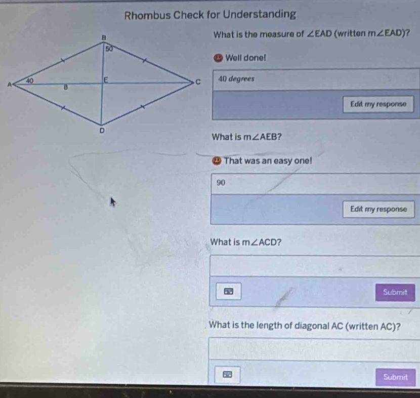 Rhombus Check for Understanding 
What is the measure of ∠ EAD (written m∠ EAD) ? 
Well done!
40 degrees
Edit my response
m∠ AEB ? 
⑳ That was an easy one!
90
Edit my response 
What is m∠ ACD ? 
Submit 
What is the length of diagonal AC (written AC)? 
Submit