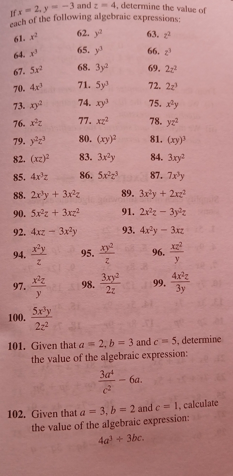 If x=2,y=-3 and z=4 , determine the value of
each of the following algebraic expressions:
61. x^2 62. y^2 63. z^2
64. x^3 65. y^3 66, z^3
67. 5x^2 68. 3y^2 69. 2z^2
70. 4x^3 71. 5y^3 72. 2z^3
73. xy^2 74. xy^3 75. x^2y
76. x^2z 77. xz^2 78. yz^2
79. y^2z^3 80. (xy)^2 81. (xy)^3
82. (xz)^2 83. 3x^2y 84. 3xy^2
85. 4x^3z 86. 5x^2z^3 87. 7x^3y
88. 2x^3y+3x^2z 89. 3x^2y+2xz^2
90. 5x^2z+3xz^2 91. 2x^2z-3y^2z
92. 4xz-3x^2y 93. 4x^2y-3xz
94.  x^2y/z  95.  xy^2/z  96.  xz^2/y 
97.  x^2z/y  98.  3xy^2/2z  99.  4x^2z/3y 
100.  5x^3y/2z^2 
101. Given that a=2,b=3 and c=5 , determine
the value of the algebraic expression:
 3a^4/c^2 -6a.
102. Given that a=3,b=2 and c=1 , calculate
the value of the algebraic expression:
4a^3/ 3bc.