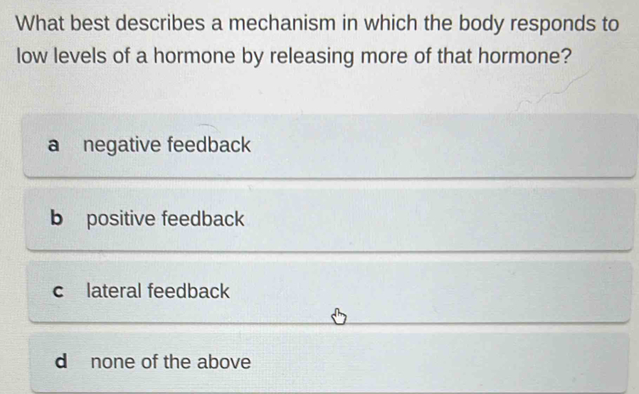 What best describes a mechanism in which the body responds to
low levels of a hormone by releasing more of that hormone?
a negative feedback
b positive feedback
c lateral feedback
d none of the above