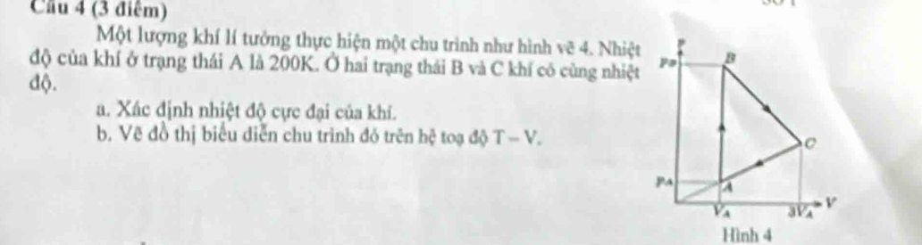 Cầu 4 (3 điểm)
Một lượng khí lí tưởng thực hiện một chu trình như hình vẽ 4. Nhiệt
độ của khí ở trạng thái A là 200K. Ở hai trạng thái B và C khí có cùng nhiệt
độ.
a. Xác định nhiệt độ cực đại của khi.
b. Vẽ đồ thị biểu diễn chu trình đó trên hệ toạ độ T-V.