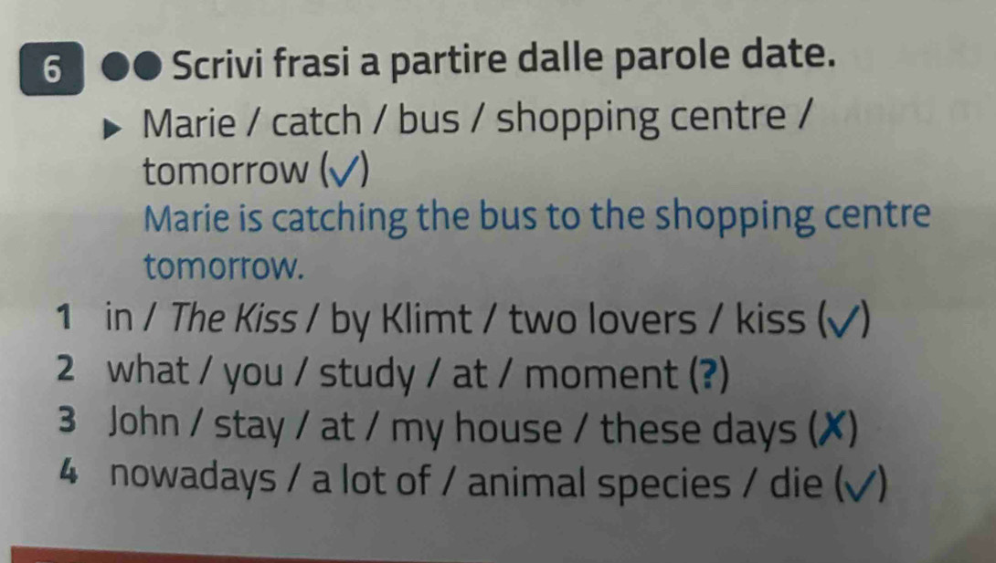 Scrivi frasi a partire dalle parole date. 
Marie / catch / bus / shopping centre / 
tomorrow (√) 
Marie is catching the bus to the shopping centre 
tomorrow. 
1 in / The Kiss / by Klimt / two lovers / kiss (√) 
2 what / you / study / at / moment (?) 
3 John / stay / at / my house / these days (✗) 
4 nowadays / a lot of / animal species / die (√)