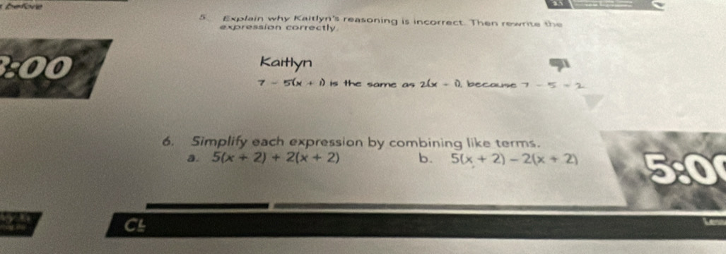 efore 
5. Explain why Kaitlyn's reasoning is incorrect. Then rewrite the 
expression correctly 
:0 
Kaitlyn
7-5(x+1) is the same as 2(x+1) , because 7-5=2
6. Simplify each expression by combining like terms. 
a. 5(x+2)+2(x+2) b. 5(x+2)-2(x+2) 5:0 
CL