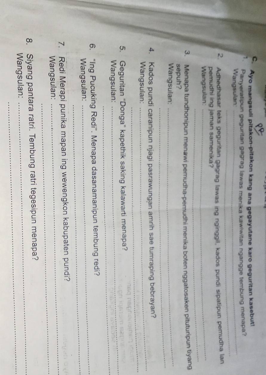 Ayo mangsuli pitakon-pitakon kang ana gegayutane karo geguritan kasebut! 
_ 
1. Panyeratipun geguritan gagrag lawas menika kawiwitan ngangge tembung menapa? 
_ 
Wangsulan: 
2. Adhedhasar teks geguritan gagrag lawas ing nginggil, kados pundi sipatipun pemudha lan 
_ 
pemudhi ing jaman samenika? 
_ 
Wangsulan: 
3. Menapa tundhonipun menawi pemudha-pemudhi menika boten nggatosaken pituturipun tiyang 
_ 
sepuh? 
_ 
Wangsulan: 
_ 
4. Kados pundi caranipun njagi pasrawungan amrih sae tumraping bebrayan? 
_ 
Wangsulan: 
5. Geguritan “Donga” kapethik saking kalawarti menapa? 
Wangsulan: 
_ 
_ 
6. “Ing Pucuking Redi”. Menapa dasanamanipun tembung redi? 
Wangsulan: 
_ 
_ 
_ 
7. Redi Merapi punika mapan ing wewengkon kabupaten pundi? 
Wangsulan:_ 
_ 
8. Siyang pantara ratri. Tembung ratri tegesipun menapa? 
Wangsulan:_