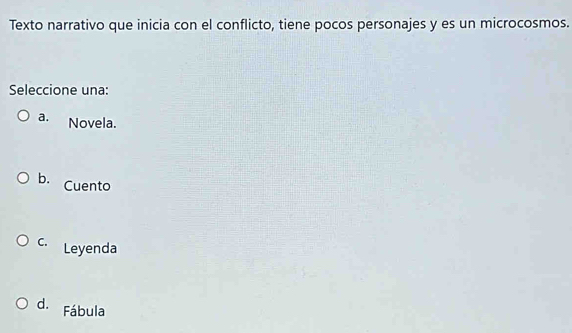 Texto narrativo que inicia con el conflicto, tiene pocos personajes y es un microcosmos.
Seleccione una:
a. Novela.
b. Cuento
C. Leyenda
d. Fábula