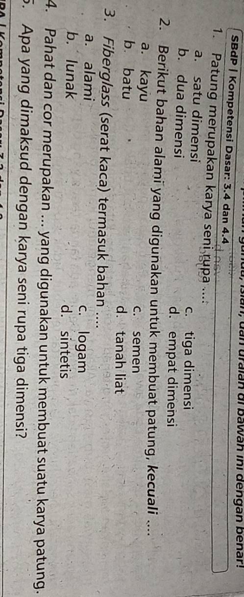 uan, dan uraián di bawah ini dengan bénar!
SBdP | Kompetensi Dasar: 3.4 dan 4.4
1. Patung merupakan karya seni rupa ...:
a. satu dimensi
c. tiga dimensi
b. dua dimensi
d. empat dimensi
2. Berikut bahan alami yang digunakan untuk membuat patung, kecuali ....
a. kayu c. semen
b. batu d. tanah liat
3. Fiberglass (serat kaca) termasuk bahan ....
a. alami c. logam
b. lunak d. sintetis
4. Pahat dan cor merupakan ... yang digunakan untuk membuat suatu karya patung.
5. Apa yang dimaksud dengan karya seni rupa tiga dimensi?
