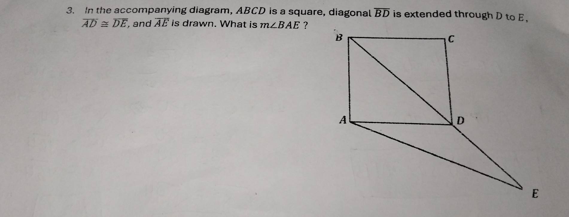 In the accompanying diagram, ABCD is a square, diagonal overline BD is extended through D to E ,
overline AD≌ overline DE , and overline AE is drawn. What is m∠ BAE ?