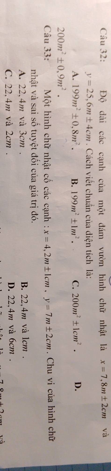 Độ dài các cạnh của một đám vườn hình chữ nhật là x=7,8m± 2cm và
y=25,6m± 4cm. Cách viết chuẩn của diện tích là:
A. 199m^2± 0,8m^2. B. 199m^2± 1m^2. C. 200m^2± 1cm^2.
D.
200m^2± 0,9m^2. 
Câu 33: Một hình chữ nhật cố các cạnh : x=4, 2m± 1cm, y=7m± 2cm. Chu vi của hình chữ
nhật và sai số tuyệt đối của giá trị đó.
A. 22,4m và 3cm. B. 22,4m và 1cm.
C. 22,4m và 2cm. D. 22,4m và 6cm.
và