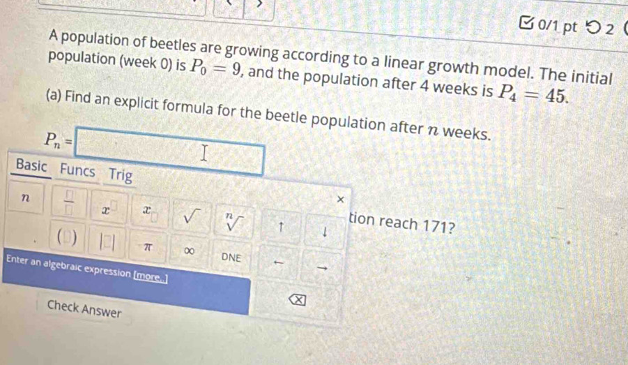 □ 0/1 ptつ 2 
A population of beetles are growing according to a linear growth model. The initial 
population (week 0) is P_0=9 , and the population after 4 weeks is P_4=45. 
(a) Find an explicit formula for the beetle population after n weeks.
P_n=□
Basic Funcs Trig 
n  □ /□   x^(□) x sqrt() sqrt[n]() ↑ 
tion reach 171? 
1 
 J |□ | π ∞ ← 
DNE 
Enter an algebraic expression [more..] 
Check Answer