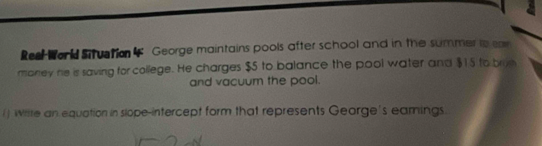 Reel Work Situstion 4 George maintains pools after school and in the summer to ea 
maney he is saving for college. He charges $5 to balance the pool water and $15 to brije 
and vacuum the pool. 
() wiste an equation in slope-intercept form that represents George's eamings